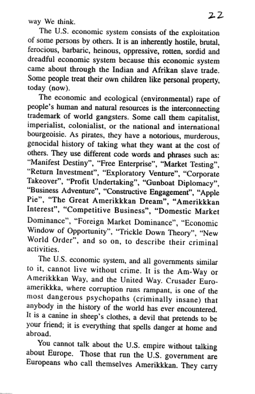 22 way We think.  The U.S. economic system consists of the exploitation of some persons by others. It is an inherently hostile, brutal, ferocious, barbaric, heinous, oppressive, rotten, sordid and dreadful economic system because this economic system came about through the Indian and Afrikan slave trade. Some people treat their own children like personal property, today (now).  The economic and ecological (environmental) rape of people’s human and natural resources is the interconnecting trademark of world gangsters. Some call them capitalist, imperialist, colonialist, or the national and international bourgeoisic. As pirates, they have a notorious, murderous, genocidal history of taking what they want at the cost of others. They use different code words and phrases such as: “Manifest Destiny”, “Free Enterprise”, “Market Testing”, “Return Investment”, “Exploratory Venture", “Corporate Takeover”, “Profit Undertaking”, “Gunboat Diplomacy”, “Business Adventure”, “Constructive Engagement”, “Apple Pie”, “The Great Amerikkkan Dream”, “Amerikkkan Interest”, “Competitive Business”, “Domestic Market  Dominance”, “Foreign Market Dominance”, “Economic Window of Opportunity”, “Trickle Down Theory”, “New World Order”, and so on, to describe their criminal activities.  The U.S. economic system, and all governments similar fo it, cannot live without crime. It is the Am-Way or Amerikkkan Way, and the United Way. Crusader Euro- amerikkka, where corruption runs rampant, is one of the most dangerous psychopaths (criminally insane) that anybody in the history of the world has ever encountered. Itis a canine in sheep’s clothes, a devil that pretends to be your friend; it is everything that spells danger at home and abroad.  You cannot talk about the U.S. empire without talking about Europe. Those that run the U.S. government are Europeans who call themselves Amerikkkan. They carry  